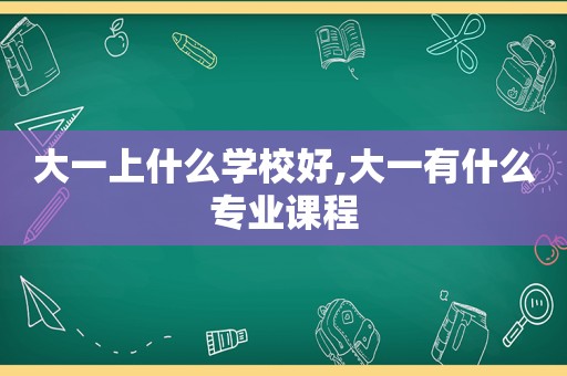大一上什么学校好,大一有什么专业课程