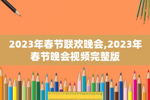 2023年春节联欢晚会,2023年春节晚会视频完整版