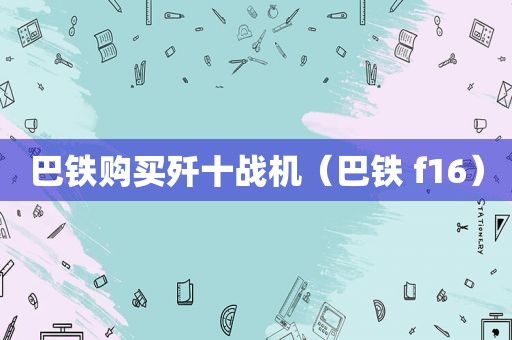 巴铁购买歼十战机（巴铁 f16）