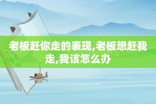 老板赶你走的表现,老板想赶我走,我该怎么办