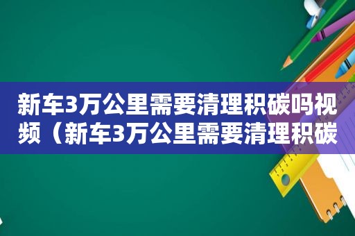 新车3万公里需要清理积碳吗视频（新车3万公里需要清理积碳吗为什么）