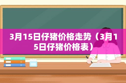 3月15日仔猪价格走势（3月15日仔猪价格表）