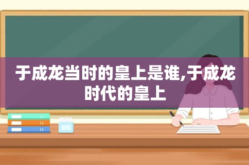 于成龙当时的皇上是谁,于成龙时代的皇上  第1张