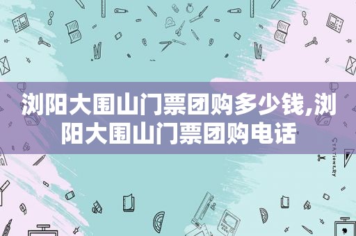 浏阳大围山门票团购多少钱,浏阳大围山门票团购电话