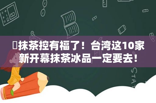 ​抹茶控有福了！台湾这10家新开幕抹茶冰品一定要去！