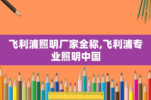 飞利浦照明厂家全称,飞利浦专业照明中国