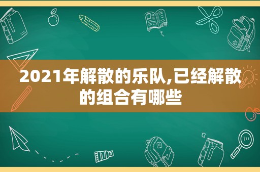 2021年解散的乐队,已经解散的组合有哪些