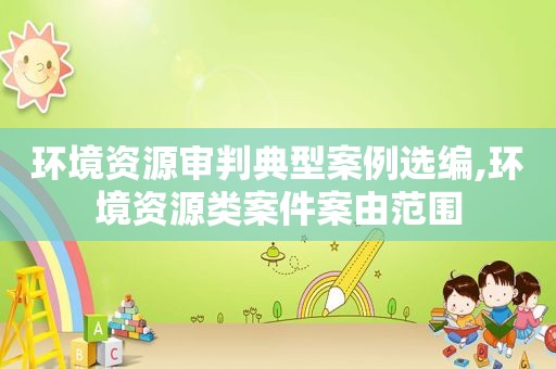环境资源审判典型案例选编,环境资源类案件案由范围  第1张