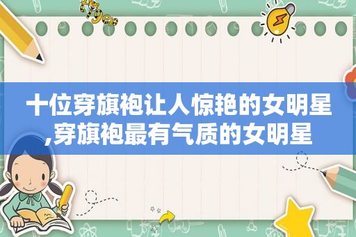 十位穿旗袍让人惊艳的女明星,穿旗袍最有气质的女明星