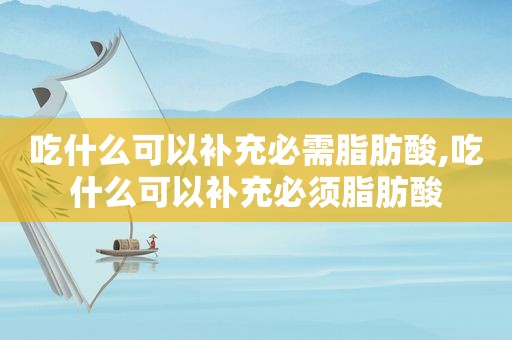 吃什么可以补充必需脂肪酸,吃什么可以补充必须脂肪酸