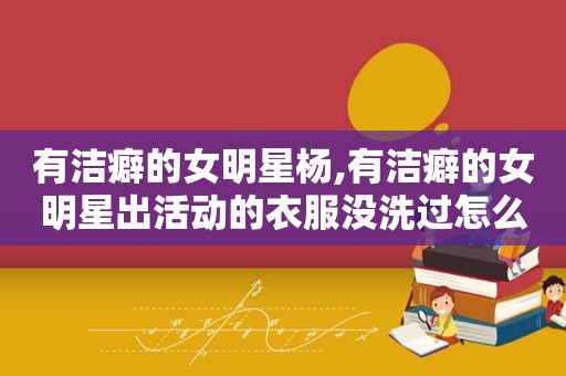 有洁癖的女明星杨,有洁癖的女明星出活动的衣服没洗过怎么穿