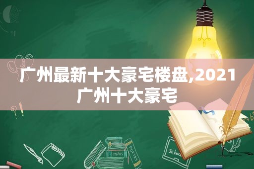 广州最新十大豪宅楼盘,2021广州十大豪宅