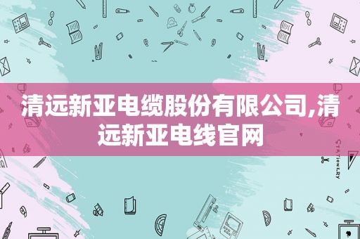清远新亚电缆股份有限公司,清远新亚电线官网