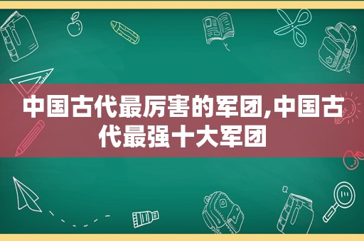 中国古代最厉害的军团,中国古代最强十大军团