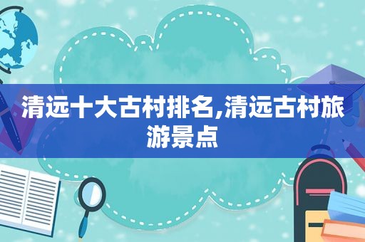清远十大古村排名,清远古村旅游景点