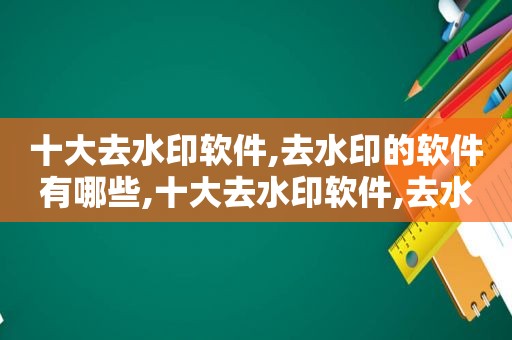 十大去水印软件,去水印的软件有哪些,十大去水印软件,去水印的软件有哪些好用