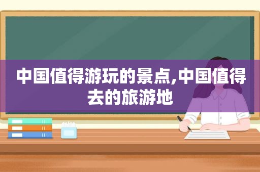 中国值得游玩的景点,中国值得去的旅游地