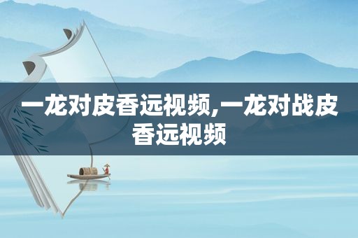 一龙对皮香远视频,一龙对战皮香远视频
