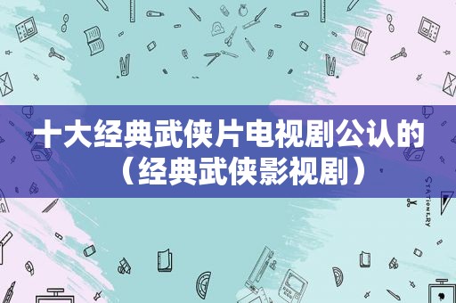 十大经典武侠片电视剧公认的（经典武侠影视剧）