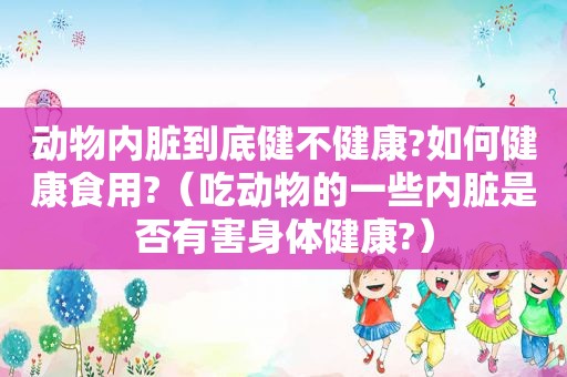 动物内脏到底健不健康?如何健康食用?（吃动物的一些内脏是否有害身体健康?）