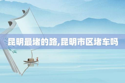昆明最堵的路,昆明市区堵车吗