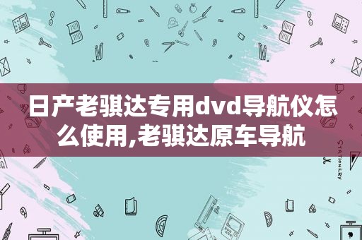 日产老骐达专用dvd导航仪怎么使用,老骐达原车导航