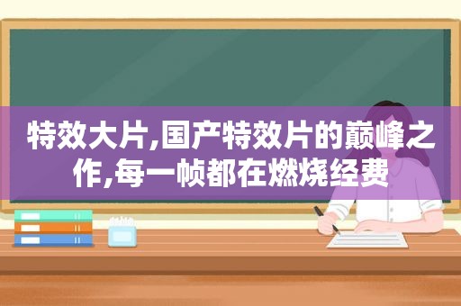 特效大片,国产特效片的巅峰之作,每一帧都在燃烧经费