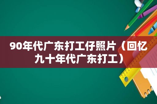 90年代广东打工仔照片（回忆九十年代广东打工）
