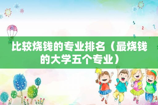 比较烧钱的专业排名（最烧钱的大学五个专业）