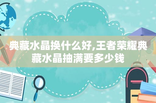 典藏水晶换什么好,王者荣耀典藏水晶抽满要多少钱
