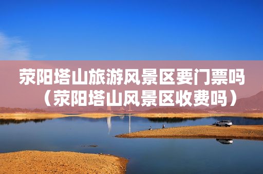 荥阳塔山旅游风景区要门票吗（荥阳塔山风景区收费吗）