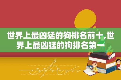 世界上最凶猛的狗排名前十,世界上最凶猛的狗排名第一
