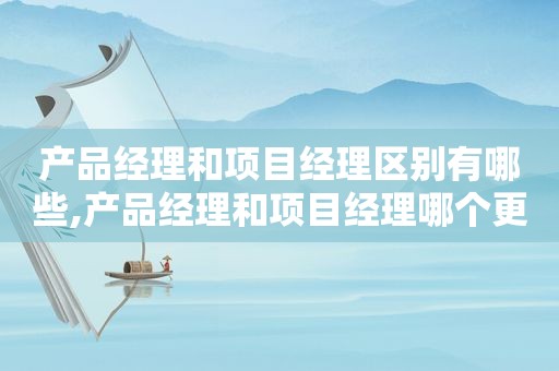 产品经理和项目经理区别有哪些,产品经理和项目经理哪个更有发展