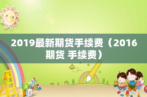 2019最新期货手续费（2016期货 手续费）