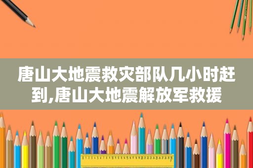 唐山大地震救灾部队几小时赶到,唐山大地震 *** 救援