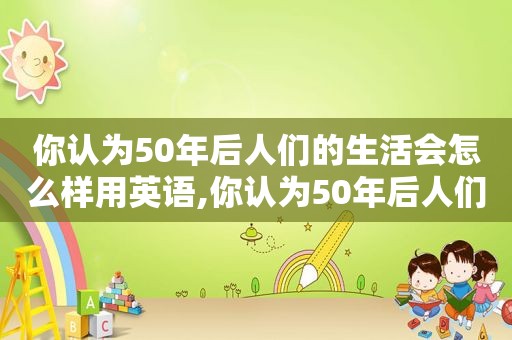 你认为50年后人们的生活会怎么样用英语,你认为50年后人们的生活会怎么样英语作文