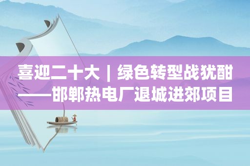 喜迎二十大︱绿色转型战犹酣——邯郸热电厂退城进郊项目稳步推进（下）