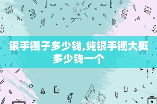 银手镯子多少钱,纯银手镯大概多少钱一个