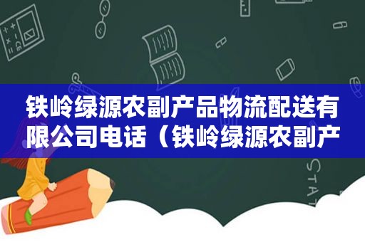 铁岭绿源农副产品物流配送有限公司电话（铁岭绿源农副产品物流配送有限公司招聘）