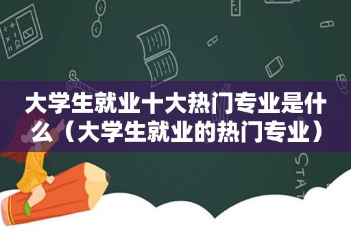 大学生就业十大热门专业是什么（大学生就业的热门专业）