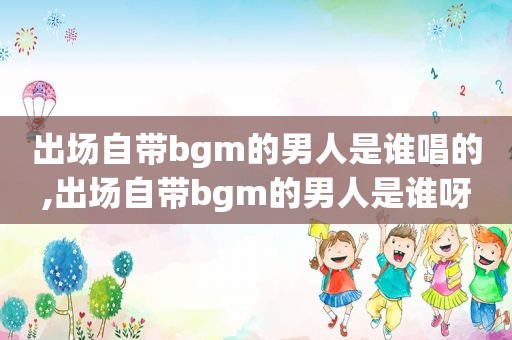 出场自带bgm的男人是谁唱的,出场自带bgm的男人是谁呀  第1张