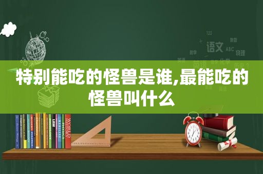 特别能吃的怪兽是谁,最能吃的怪兽叫什么