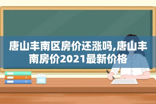 唐山丰南区房价还涨吗,唐山丰南房价2021最新价格