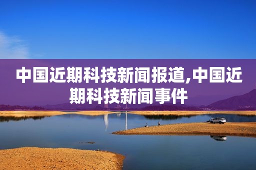 中国近期科技新闻报道,中国近期科技新闻事件