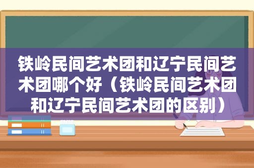 铁岭民间艺术团和辽宁民间艺术团哪个好（铁岭民间艺术团和辽宁民间艺术团的区别）