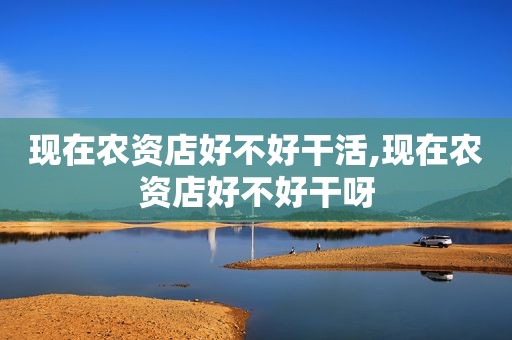 现在农资店好不好干活,现在农资店好不好干呀