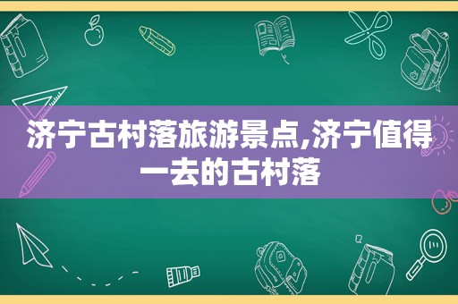 济宁古村落旅游景点,济宁值得一去的古村落