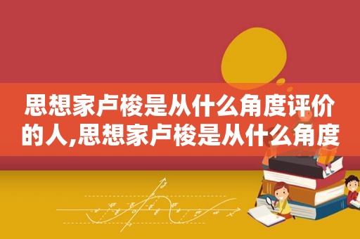 思想家卢梭是从什么角度评价的人,思想家卢梭是从什么角度评价的鲁迅