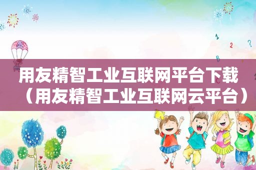 用友精智工业互联网平台下载（用友精智工业互联网云平台）