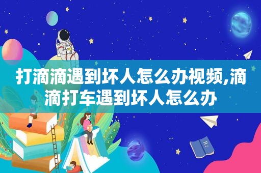 打滴滴遇到坏人怎么办视频,滴滴打车遇到坏人怎么办